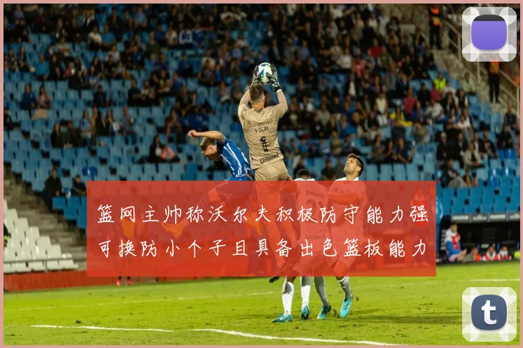 篮网主帅称沃尔夫积极防守能力强可换防小个子且具备出色篮板能力