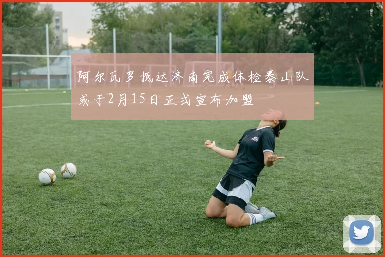 阿尔瓦罗抵达济南完成体检泰山队或于2月15日正式宣布加盟