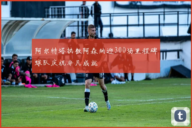 阿尔特塔执教阿森纳迎300场里程碑球队庆祝非凡成就