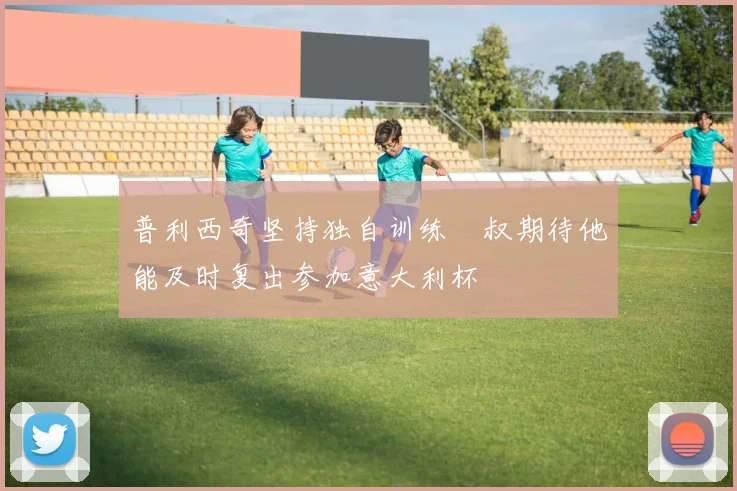普利西奇坚持独自训练囧叔期待他能及时复出参加意大利杯