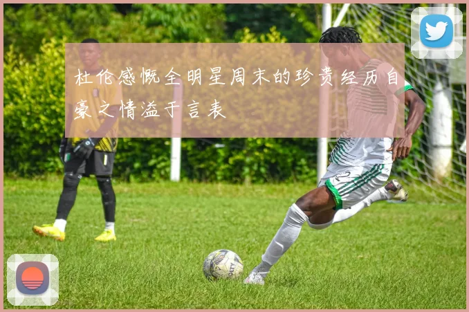 杜伦感慨全明星周末的珍贵经历自豪之情溢于言表