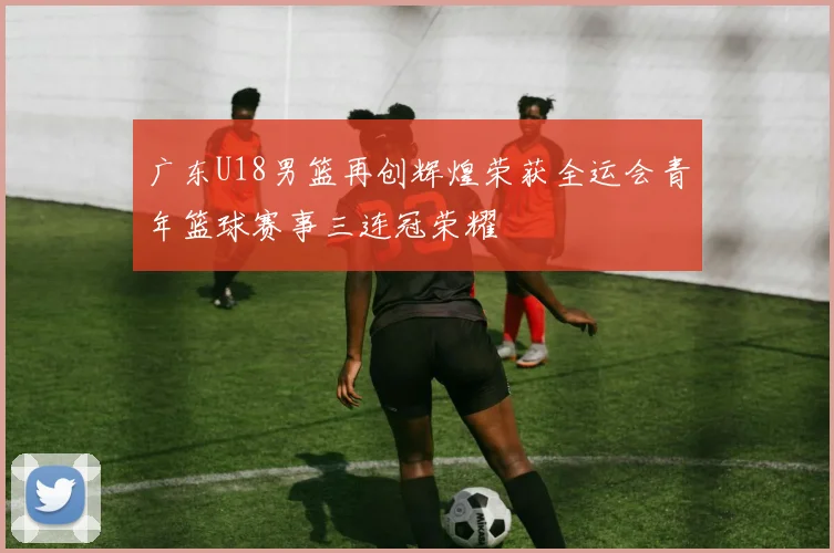 广东U18男篮再创辉煌荣获全运会青年篮球赛事三连冠荣耀