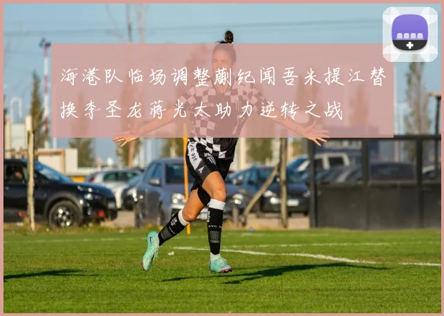 海港队临场调整蒯纪闻吾米提江替换李圣龙蒋光太助力逆转之战