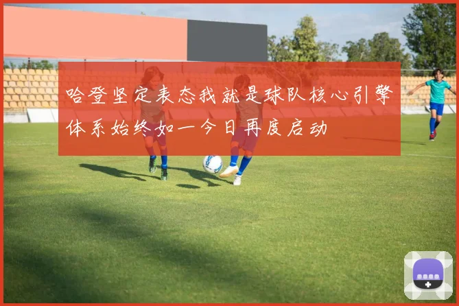 哈登坚定表态我就是球队核心引擎体系始终如一今日再度启动