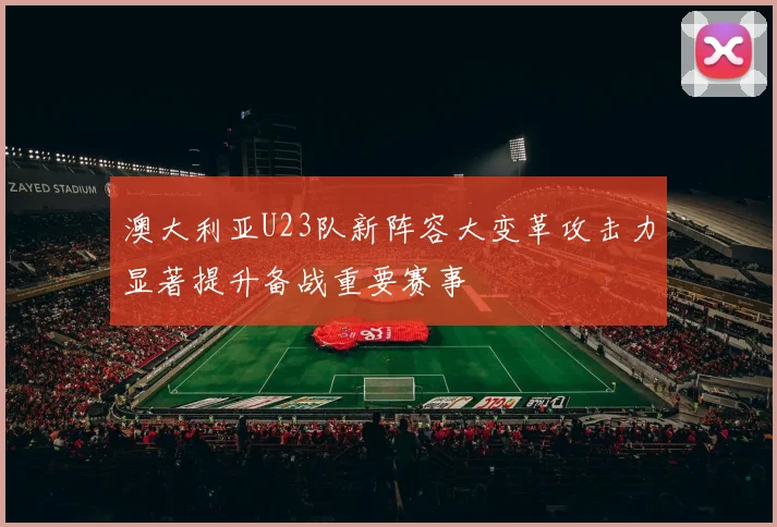 澳大利亚U23队新阵容大变革攻击力显著提升备战重要赛事