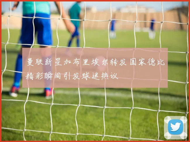 曼联新星加布里埃尔转发国家德比精彩瞬间引发球迷热议