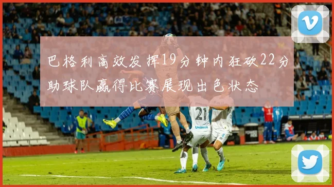 巴格利高效发挥19分钟内狂砍22分助球队赢得比赛展现出色状态