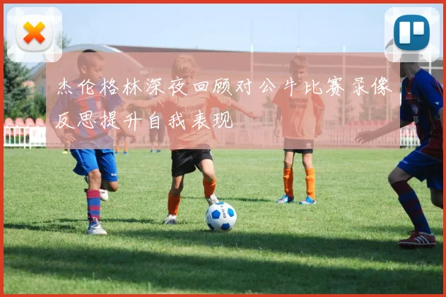杰伦格林深夜回顾对公牛比赛录像反思提升自我表现