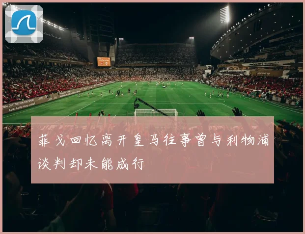 菲戈回忆离开皇马往事曾与利物浦谈判却未能成行