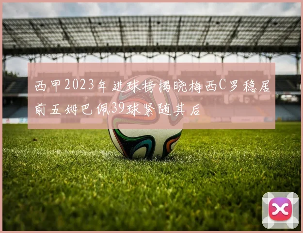 西甲2023年进球榜揭晓梅西C罗稳居前五姆巴佩39球紧随其后