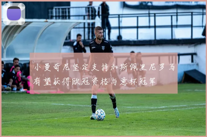 小曼奇尼坚定支持加斯佩里尼罗马有望获得欧冠资格与意杯冠军