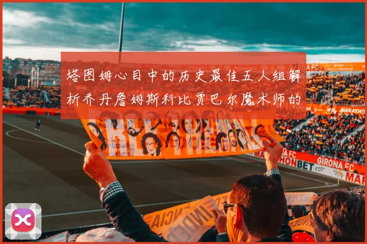 塔图姆心目中的历史最佳五人组解析乔丹詹姆斯科比贾巴尔魔术师的传奇魅力